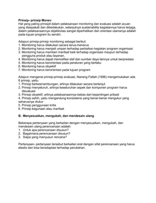 Prinsip- prinsip Monev
Hal yang paling prinsipil dalam pelaksanaan monitoring dan evaluasi adalah acuan
yang disepakati dan diberlakukan, selanjutnya sustainability kegiatannya harus terjaga,
dalam pelaksanaannya objektivitas sangat diperhatikan dan orientasi utamanya adalah
pada tujuan program itu sendiri.
Adapun prinsip-prinsip monitoring sebagai berikut:
1. Monitoring harus dilakukan secara terus-menerus
2. Monitoring harus menjadi umpan terhadap perbaikan kegiatan program organisasi
3. Monitoring harus memberi manfaat baik terhadap organisasi maupun terhadap
pengguna produk atau layanan.
4. Monitoring harus dapat memotifasi staf dan sumber daya lainnya untuk berprestasi
5. Monitoring harus berorientasi pada peraturan yang berlaku
6. Monitoring harus obyektif
7. Monitoring harus berorientasi pada tujuan program
Adapun mengenai prinsip-prinsip evaluasi, Nanang Fattah (1996) mengemukakan ada
6 prinsip, yaitu:
1. Prinsip berkesinambungan, artinya dilakukan secara berlanjut
2. Prinsip menyeluruh, artinya keseluruhan aspek dan komponen program harus
dievaluasi
3. Prinsip obyektif, artinya pelaksanaannya bebas dari kepentingan pribadi
4. Prinsip sahih, yaitu mengandung konsistensi yang benar-benar mengukur yang
seharusnya diukur
5. Prinsip penggunaan kritis
6. Prinsip kegunaan atau manfaat
B. Menyesuaikan, mengubah, dan mendesain ulang
Beberapa pertanyaan yang berkaitan dengan menyesuaikan, mengubah, dan
mendesain ulang perencanaan adalah:
1. Untuk apa perencanaan disusun?
2. Bagaimana perencanaan disusun?
3. Siapa yang menyusun rencana?
Pertanyaan- pertanyaan tersebut berkaitan erat dengan sifat perencanaan yang harus
elastis dan bisa beradaptasi terhadap perubahan.
 