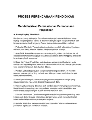PROSES PERENCANAAN PENDIDIKAN
Mendefinisikan Permasalahan Perencanaan
Pendidikan
A. Ruang Lingkup Pendidikan
Ditinjau dari ruang lingkupnya Pendidikan mempunyai cakupan bahasan ruang
lingkup yang sangat luas karena di dalamnya banyak aspek yang ikut terlibat, baik
langsung maupun tidak langsung. Ruang lingkup dalam pendidikan meliputi:
1. Perbuatan Mendidik. Yang dimaksud perbuatan mendidik ialah seluruh kegiatan,
tindakan, dan sikap pendidik sewaktu menghadapi anak didiknya.
2. Anak Didik Anak didik merupakan unsure terpenting dalam pendidikan. Hal ini
disebabkan karena semua upaya yang dilakukan adalah demi menggiring anak didik
ke arah yang lebih sempurna.
3. Dasar dan Tujuan Pendidikan yaitu landasan yang menjadi fundamen serta
sumber dari segala kegiatan pendidikan dalam hal ini dasar atau sumber pendidikan
yaitu ke arah mana anak didik itu akan dibawa.
4. Pendidik yaitu sebagai subjek yang melaksanakan pendidikan . Ini memiliki
peranan yang sangat penting, berhasil atau tidaknya proses pendidikan banyak
ditentukan oleh mereka.
5. Materi pendidikan yaitu bahan atau pengalaman-pengalaman belajar yang
disusun sedemikia rupa untuk disajikan kepadaanak didik.
6. Metode yaitu cara yang dilakukan oleh pendidik dalam menyampaikan materinya..
Metod tersebut mencakup cara pengelolaan, penyajian materi pendidikan agar
materi tersebut dapat dengan mudah diterima oleh anak didik.
7. Evaluasi Pendidikan. Cara-cara mengadakan evaluasi (penilaian) terhadap hasil
belajar anak didik. Evaluasi ini diadakan dengan tujuan untuk mengukur tingkat
keberhasilan belajar selama proses pembelajaran.
8. Alat-alat pendidikan yaitu semua alat yang digunakan selama melaksanakan
pendidikan aga tujuan pendidikan tercapai.
 