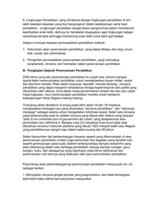 9. Lingkungan Pendidikan, yang dimaksud dengan lingkungan pendidikan di sini
ialah keadaan-keadaan yang ikut berpengaruh dalam pelaksanaan serta hasil
pendidikan . Lingkungan pendidikan sangat besar pengaruhnya dalam membentuk
kepribadian anak didik, olehnya itu hendaklah diupayakan agar lingkungan belajar
senantiasa tercipta sehingga mendorong anak didik untuk lebih giat belajar.
Adapun rumusan batasan permasalahan pendidikan meliputi:
1. Kebutuhan akan perencanaan pendidikan, yang dapat ditinjau dari segi umum,
fisik, sosial, dan administrasi
2. Pengertian permasalahan perencanaan pendidikan, yang mencakup
karakteristik, dimensi, dan hambatan dalam perencanaan pendidikan
B. Pengkajian Sejarah Perencanaan Pendidikan
2500 tahun yang lalu perencanaan pendidikan itu sudah ada, dimana bangsa
sparta telah merencanakan pendidikan untuk merealisasikan tujuan militer, sosial
dan ekonomi mereka. Plato dalam bukunya “republik” menulis tentang : rencana
pendidikan yang dapat menjamin tersedianya tenaga kepemimpinan dan politik yang
dibutuhkan oleh athena. Cina dalam masa pemerintahan dinasti han dan peru pada
masa kejayaan, inca merencanakan pendidikan mereka untuk menjamin
kelangsungan hidup Negara masing-masing.
Timbulnya aliran libralisme di eropa pada akhir abad 18 dan 19 misalnya
menghasilkan berbagai usul yang dinamakan “rencana pendidikan”, dan “reformasi
mengajar” sebagai sarana untuk mengadakan reformasi sosial. Salah satu rencana
yang terkenal pada saat itu adalah rencana yang dibuat oleh diderot yang berjudul
“plan d’une universite pour le gouverment de russie” yang disiapkannya atas
permintaan ratu catherina II. Bangsa rusia 2/3 rakyatnya buta huruf pada saat
dibuatnya rencana 5 tahunan pertama yang dibuat 1923 menjadi salah satu Negara
yang pendidikannya sangat maju dalam waktu kurang dari 50 tahun.
Selain bersumber dari perkembangan besaran seperti yang dikemukakan di atas
perencanaan pendidikan modern juga bersumber dari kegiatan yang bersifat rutin
seperti perencanaan pada suatu daerah tentang berapa banyak siswa/mhs yang
akan ditampung dalam satu lembaga pendidikan, berupa banyak ruangan, guru,
bangku, buku, dan sebagainya yang diperlukan pada tahun berikutnya dan
perencanaan rutin lainnya yang dilakukan oleh para administrator pendidikan.
Pada tahap awal perkembangannya perencanaan pendidikan mempunyai ciri- ciri
sebagai berikut:
1. Merupakan rencana jangka pendek yang pragmentaris, dan tidak terintegrasi
lebih-lebih kalau dilihat dari kebutuhan masyarakat.
 