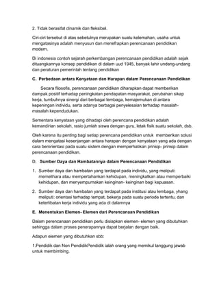 2. Tidak berasifat dinamik dan fleksibel.
Ciri-ciri tersebut di atas sebetulnya merupakan suatu kelemahan, usaha untuk
mengatasinya adalah menyusun dan menefrapkan perencanaan pendidikan
modern.
Di indonesia contoh sejarah perkembangan perencanaan pendidikan adalah sejak
dituangkannya konsep pendidikan di dalam uud 1945, banyak lahir undang-undang
dan peraturan pemerintah tentang pendidikan
C. Perbedaan antara Kenyataan dan Harapan dalam Perencanaan Pendidikan
Secara filosofis, perencanaan pendidikan diharapkan dapat memberikan
dampak positif terhadap peningkatan pendapatan masyarakat, perubahan sikap
kerja, tumbuhnya sinergi dari berbagai lembaga, kemajemukan di antara
kepeningan individu, serta adanya berbagai penyelesaian terhadap masalah-
masalah kependudukan.
Sementara kenyataan yang dihadapi oleh perencana pendidikan adalah
kemandirian sekolah, rasio jumlah siswa dengan guru, letak fisik suatu sekolah, dsb.
Oleh karena itu penting bagi setiap perencana pendidikan untuk memberikan solusi
dalam mengatasi kesenjangan antara harapan dengan kenyataan yang ada dengan
cara berorientasi pada suatu sistem dengan memperhatikan prinsip- prinsip dalam
perencanaan pendidikan.
D. Sumber Daya dan Hambatannya dalam Perencanaan Pendidikan
1. Sumber daya dan hambatan yang terdapat pada individu, yang meliputi:
memelihara atau mempertahankan kehidupan, meningkatkan atau memperbaiki
kehidupan, dan menyempurnakan keinginan- keinginan bagi kepuasan.
2. Sumber daya dan hambatan yang terdapat pada institusi atau lembaga, yhang
meliputi: orientasi terhadap tempat, bekerja pada suatu periode tertentu, dan
keterlibatan kerja individu yang ada di dalamnya
E. Menentukan Elemen- Elemen dari Perencanaan Pendidikan
Dalam perencanaan pendidikan perlu disiapkan elemen- elemen yang dibutuhkan
sehingga dalam proses penerapannya dapat berjalan dengan baik.
Adapun elemen yang dibutuhkan sbb:
1.Pendidik dan Non PendidikPendidik ialah orang yang memikul tanggung jawab
untuk membimbing.
 
