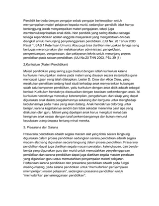 Pendidik berbeda dengan pengajar sebab pengajar berkewajiban untuk
menyampaikan materi pelajaran kepada murid, sedangkan pendidik tidak hanya
bertanggung jawab menyampaikan materi pengajaran, tetapi juga
membentukkepribadian anak didik. Non pendidik yang sering disebut sebagai
tenaga kependidikan adalah anggota masyarakat yang mengabdikan diri dan
diangkat untuk menunjang penyelenggaraan pendidikan. (UU No. 20 Tahun 2003
Pasal 1, BAB 1 Ketentuan Umum). Atau juga bisa diartikan merupakan tenaga yang
bertugas merencanakan dan melaksanakan administrasi, pengelolaan,
pengembangan, pengawasan, dan pelayanan teknis untuk menunjang proses
pendidikan pada satuan pendidikan. (UU No.20 THN 2003, PSL 39 (1)
2.Kurikulum (Materi Pendidikan)
Materi pendidikan yang sering juga disebut dengan istilah kurikulum karena
kurikulum menunjukkan makna pada materi yang disusun secara sistematika guna
mencapai tujuan yang telah ditetapkan. Lester D. Crow dan Alice Crow, yang
melakukan penelitian tentang hasil studi terhadap anak menyarankan hubungan
salah satu komponen pendidikan, yaitu kurikulum dengan anak didik adalah sebagai
berikut: Kurikulum hendaknya disesuaikan dengan keadaan perkembangan anak. Isi
kurikulum hendaknya mencakup keterampilan, pengetahuan, dan sikap yang dapat
digunakan anak dalam pengalamannya sekarang dan berguna untuk menghadapi
kebutuhannya pada masa yang akan datang. Anak hendaknya didorong untuk
belajar, karena kegiatannya sendiri dan tidak sekadar menerima pasif apa yang
dilakukan oleh guru. Materi yang dipelajari anak harus mengikuti minat dan
keinginan anak sesuai dengan taraf perkembangannya dan bukan menurut
keputusan orang dewasa tentang minat mereka.
3. Prasarana dan Sarana
Prasarana pendidikan adalah segala macam alat yang tidak secara langsung
digunakan dalam proses pendidikan sedangkan sarana pendidikan adalah segala
macam alat yang digunakan secara langsung dalam proses pendidikan. Prasarana
pendidikan dapat juga diartikan segala macam peralatan, kelengkapan, dan benda-
benda yang digunakan guru dan murid untuk memudahkan penyelenggaraan
pendidikan dan sarana pendidikan dapat juga diartikan segala macam peralatan
yang digunakan guru untuk memudahkan penyampaian materi pelajaran.
Perbedaan sarana pendidikan dan prasarana pendidikan adalah pada fungsi
masing-masing, yaitu sarana pendidikan untuk “memudahkan penyampaian
(mempelajari) materi pelajaran”, sedangkan prasarana pendidikan untuk
“memudahkan penyelenggaraan pendidikan”.
 