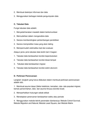 2. Membuat deskripsi informasi dan data
3. Menggunakan berbagai metode pengumpulan data
C. Tabulasi Data
Fungsi tabulasi data adalah:
1. Menyederhanakan masalah dalam berkomunikasi
2. Memudahkan dalam menganalisis data
3. Sarana membandingkan perkembangan pendidikan
4. Sarana memprediksi masa yang akan dating
5. Mempermudah sistimatika riset dan evaluasi
Adapun jenis- jenis tabulasi data terdiri dari 4 bagian:
1. Tabulasi data berdasarkan kondisi kependudukan
2. Tabulasi data berdasarkan kondisi lokasi tempat
3. Tabulasi data berdasarkan migrasi
4. Tabulasi data berdasarkan kondisi sistim ekonomi
D. Perkiraan Perencanaan
Langkah- langkah yang harus dilakukan dalam membuat perkiraan perencanaan
adalah sbb:
1. Membuat asumsi dasar (faktor kelahiran, kematian, rata- rata populasi migrasi,
bentuk pemerintahan, dsb) dan asumsi khusus (kondisi local)
2. Memperhatikan hubungan sebab akibat
3. Menetapkan perencanan berdasarkan waktu atau periode
4. Menggunakan metode teknik peramalan diantaranya: Metode Cohort Survival,
Metode Migration and Natural, Metode Least Square, dan Metode Matrix
 