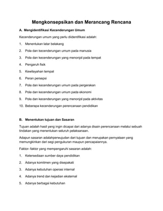 Mengkonsepsikan dan Merancang Rencana
A. Mengidentifikasi Kecenderungan Umum
Kecenderungan umum yang perlu diidentifikasi adalah:
1. Menentukan latar belakang
2. Pola dan kecenderungan umum pada manusia
3. Pola dan kecenderungan yang menonjol pada tempat
4. Pengaruh fisik
5. Kewilayahan tempat
6. Peran persepsi
7. Pola dan kecenderungan umum pada pergerakan
8. Pola dan kecenderungan umum pada ekonomi
9. Pola dan kecenderungan yang menonjol pada aktivitas
10. Beberapa kecenderungan perencanaan pendidikan
B. Menentukan tujuan dan Sasaran
Tujuan adalah hasil yang ingin dicapai dari adanya disain perencanaan melalui sebuah
tindakan yang menentukan seluruh pelaksanaan.
Adapun sasaran adalahperwujudan dari tujuan dan merupakan pernyataan yang
memungkinkan dari segi pengukuran maupun pencapaiannya.
Faktor- faktor yang mempengaruhi sasaran adalah:
1. Ketersediaan sumber daya pendidikan
2. Adanya komitmen yang disepakati
3. Adanya kebutuhan operasi internal
4. Adanya trend dan kejadian eksternal
5. Adanya berbagai kebutuhan
 