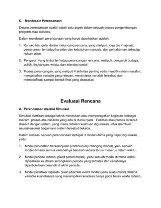 C. Mendesain Perencanaan
Desain perencanaan adalah salah satu aspek dalam sebuah proses pengembangan
program atau aktivitas.
Dalam mendesain perencanaan yang harus diperhatikan adalah:
1. Konsep triangular dalam merancang rencana, yang meliputi: idea tau imajinasi,
pemahaman terhadap karakter dan kebutuhan manusia, dan pemahaman terhadap
hokum alam
2. Pengaruh yang timbul terhadap perancangan rencana, meliputi: pengaruh budaya,
politik, lingkungan, waktu, dan interaksi sosial
3. Proses perancangan, yang meliputi 4 aktivitas penting yaitu:mendifinisikan masalah,
menganalisis variable yang relevan, mensintesis variable tersebut, dan
memodofikasi sampai bentuk final yang disepakati
Evaluasi Rencana
A. Perencanaan melalui Simulasi
Simulasi diartikan sebagai teknik menirukan atau memperagakan kegiatan berbagai
macam proses atau fasilitas yang ada di dunia nyata. Fasilitas atau proses tersebut
disebut dengan sistem, yang mana didalam keilmuan digunakan untuk membuat
asumsi-asumsi bagaimana sistem tersebut bekerja.
Dalam simulasi sebuah perencanaan terdapat 3 model utama yang dapat digunakan,
yaitu:
1. Model perubahan berkelanjutan (continuously changing model), yaitu sebuah
model dimana semua variabelnya berubah secara terus- menerus dalam waktu
2. Model periode tertentu (fixed period model), yaitu sebuah model di mana waktu
dipisahkan ke dalam serangkaian periode yang terbatas dan variabelnya
diperbolehkan berunah di akhir periode
3. Model peristiwa terpisah- pisah (discrete event model) yaitu suatu model dimana
variable kuantitasnya yang menampilkan keadaan hanya pada batas waktu tertentu
 