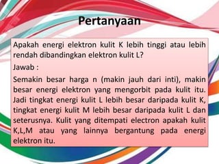 Pertanyaan
Apakah energi elektron kulit K lebih tinggi atau lebih
rendah dibandingkan elektron kulit L?
Jawab :
Semakin besar harga n (makin jauh dari inti), makin
besar energi elektron yang mengorbit pada kulit itu.
Jadi tingkat energi kulit L lebih besar daripada kulit K,
tingkat energi kulit M lebih besar daripada kulit L dan
seterusnya. Kulit yang ditempati electron apakah kulit
K,L,M atau yang lainnya bergantung pada energi
elektron itu.
 