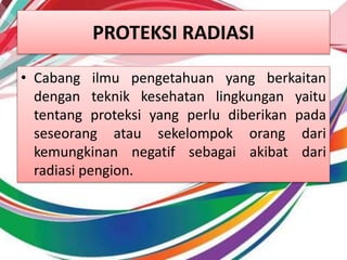 PROTEKSI RADIASI
• Cabang ilmu pengetahuan yang berkaitan
dengan teknik kesehatan lingkungan yaitu
tentang proteksi yang perlu diberikan pada
seseorang atau sekelompok orang dari
kemungkinan negatif sebagai akibat dari
radiasi pengion.
 