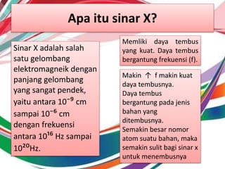 Apa itu sinar X?
Sinar X adalah salah
satu gelombang
elektromagneik dengan
panjang gelombang
yang sangat pendek,
yaitu antara 10⁻⁹ cm
sampai 10⁻⁶ cm
dengan frekuensi
antara 10¹⁶ Hz sampai
10²⁰Hz.
Memliki daya tembus
yang kuat. Daya tembus
bergantung frekuensi (f).
Makin ↑ f makin kuat
daya tembusnya.
Daya tembus
bergantung pada jenis
bahan yang
ditembusnya.
Semakin besar nomor
atom suatu bahan, maka
semakin sulit bagi sinar x
untuk menembusnya
 