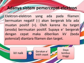 Adanya sistem pemercepat elektron
Elektron-elektron yang ada pada filamen
bermuatan negatif (-) akan bergerak bila ada
muatan positif (+). Oleh karena itu target
(anoda) bermuatan positif. Supaya e⁻ bergerak
dengan cepat maka diberikan kV (beda
potensial) diantara filamen dan target.
kV naik
Gerakan e⁻
lebih cepat
Daya
tembus
tinggi
 