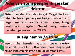 Adanya sistem penghenti gerakan
elektron
Sistem penghenti adalah target. Target itu harus
tahan terhadap panas yang tinggi. Oleh karna itu
target memiliki nomor atom yang tinggi.
Contohnya tungsten NA=74 yang mampu
menahan panas sampai 2000⁰C.
Ruang hampa / vacum
Insert tube haruslah vacum, supaya elektron
meloncat secara lurus. Bila tidak, maka yang terjadi
bukan loncatan elektron namun loncatan listrik.
 