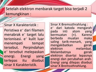 Setelah elektron menbarak target bisa terjadi 2
kemungkinan :
Sinar X Karakteristik :
Peristiwa e⁻ dari filamen
menabrak e⁻ target lalu
terionisasi. e⁻ kulit luar
menempati tempat
tersebut. Perpindahan
e⁻ tersebut melepaskan
energi. Energi yang
terlepas itu disebut
sinar X Karakteristik.
Sinar X Bremssthrahlung :
e⁻ dari katoda mengarah
pada inti atom yang
bermuatan (+). Karena
berbeda muatan maka
saling tarik-menark, yang
mengakibatkan gerak
elektron melambat.
Melambatnya gerak
elektron disertai lepasnya
energi dan perubahan arah.
Energi yang dilepas disebut
sinar X Bremssthrahlung.
 