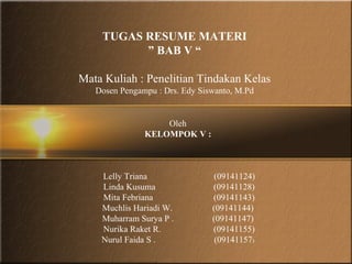 TUGAS RESUME MATERI
          ” BAB V “

Mata Kuliah : Penelitian Tindakan Kelas
   Dosen Pengampu : Drs. Edy Siswanto, M.Pd


                   Oleh
               KELOMPOK V :



    Lelly Triana                (09141124)
    Linda Kusuma                (09141128)
    Mita Febriana               (09141143)
    Muchlis Hariadi W.          (09141144)
    Muharram Surya P .          (09141147)
    Nurika Raket R.             (09141155)
    Nurul Faida S .              (09141157)
 