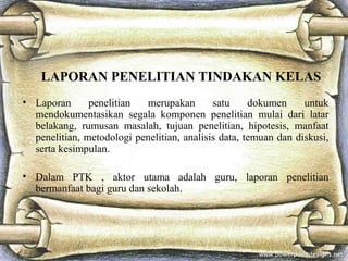 LAPORAN PENELITIAN TINDAKAN KELAS
• Laporan      penelitian  merupakan        satu     dokumen     untuk
  mendokumentasikan segala komponen penelitian mulai dari latar
  belakang, rumusan masalah, tujuan penelitian, hipotesis, manfaat
  penelitian, metodologi penelitian, analisis data, temuan dan diskusi,
  serta kesimpulan.

• Dalam PTK , aktor utama adalah guru, laporan penelitian
  bermanfaat bagi guru dan sekolah.
 