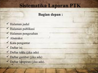 Sistematika Laporan PTK
                        Bagian depan :

 Halaman judul
 Halaman publikasi
 Halaman pengesahan
 Abstraksi
 Kata pengantar
 Daftar isi
 Daftar table (jika ada)
 Daftar gambar (jika ada)
 Daftar lampiran (jika ada).
 