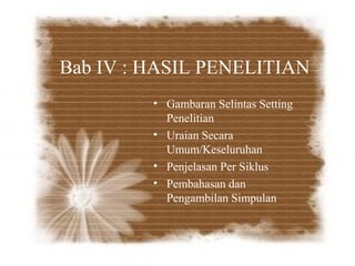 Bab IV : HASIL PENELITIAN
         • Gambaran Selintas Setting
           Penelitian
         • Uraian Secara
           Umum/Keseluruhan
         • Penjelasan Per Siklus
         • Pembahasan dan
           Pengambilan Simpulan
 