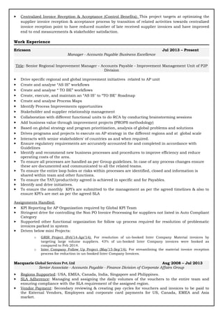  Centralized Invoice Reception & Acceptance (Control Benefits): This project targets at optimizing the
supplier invoice reception & acceptance process by transition of related activities towards centralized
invoice reception point to have reduced number of late received supplier invoices and have improved
end to end measurements & stakeholder satisfaction.
Work Experience
Ericsson Jul 2013 – Present
Manager - Accounts Payable Business Excellence
Title: Senior Regional Improvement Manager - Accounts Payable - Improvement Management Unit of P2P
Division
 Drive specific regional and global improvement initiatives related to AP unit
 Create and analyse “AS IS” workflows
 Create and analyse “ TO BE” workflows
 Create, execute, and maintain an “AS IS" to “TO BE" Roadmap
 Create and analyse Process Maps
 Identify Process Improvements opportunities
 Stakeholder and supplier relationship management
 Collaboration with different functional units to do RCA by conducting brainstorming sessions
 Add business value through improvement projects (PROPS methodology)
 Based on global strategy and program prioritization, analysis of global problems and solutions
 Drives programs and projects to execute on AP strategy in the different regions and at global scale
 Interacts with senior stakeholders' of countries as and when required.
 Ensure regulatory requirements are accurately accounted for and completed in accordance with
Guidelines
 Identify and recommend new business processes and procedures to improve efficiency and reduce
operating costs of the area.
 To ensure all processes are handled as per Group guidelines. In case of any process changes ensure
these are documented and communicated to all the related teams.
 To ensure the entire loop holes or risks within processes are identified, closed and information is
shared within team and other functions.
 To ensure the TAT/productivity agreed is achieved in specific and for Payables.
 Identify and drive initiatives.
 To ensure the monthly KPI’s are submitted to the management as per the agreed timelines & also to
ensure KPI’s are met as per the agreed SLA
Assignments Handled:
 KPI Reporting for AP Organization required by Global KPI Team
 Stringent drive for controlling the Non PO Invoice Processing for suppliers not listed in Auto Compliant
Category
 Supported other functional organization for follow up process required for resolution of problematic
invoices parked in system
 Driven below mini Projects:
o GRIR Project (Feb’14-Apr’14): For resolution of un-booked Inter Company Material invoices by
targeting large volume suppliers. 43% of un-booked Inter Company invoices were booked as
compared to Feb 2014.
o Inter Company Follow Up Project (May’15-Sep’14): For streamlining the material invoice reception
process for reduction in un-booked Inter Company Invoices.
Macquarie Global Services Pvt. Ltd Aug 2008 – Jul 2013
Senior Associate - Accounts Payable - Finance Division of Corporate Affairs Group
 Regions Supported: USA, EMEA, Canada, India, Singapore and Philippines.
 SLA Adherence: Managing and assigning the daily volumes of the vouchers to the entire team and
ensuring compliance with the SLA requirement of the assigned region.
 Vendor Payment: Secondary reviewing & creating pay cycles for vouchers and invoices to be paid to
the External Vendors, Employees and corporate card payments for US, Canada, EMEA and Asia
market.
 