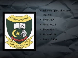 • Sekmen agamaal-khairiah
segamat
• SMRA : 9A
• PMR :7A 2B
• SMA : 13 A
• SPM : 9A 1B
• Tamat: 2009
 