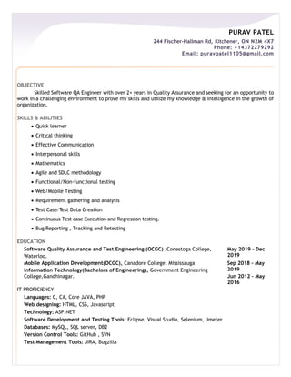 PURAV PATEL
244 Fischer-Hallman Rd, Kitchener, ON N2M 4X7
Phone: +14372279292
Email: puravpatel1105@gmail.com
OBJECTIVE
Skilled Software QA Engineer with over 2+ years in Quality Assurance and seeking for an opportunity to
work in a challenging environment to prove my skills and utilize my knowledge & intelligence in the growth of
organization.
SKILLS & ABILITIES
 Quick learner
 Critical thinking
 Effective Communication
 Interpersonal skills
 Mathematics
 Agile and SDLC methodology
 Functional/Non-functional testing
 Web/Mobile Testing
 Requirement gathering and analysis
 Test Case/Test Data Creation
 Continuous Test case Execution and Regression testing.
 Bug Reporting , Tracking and Retesting
EDUCATION
Software Quality Assurance and Test Engineering (OCGC) ,Conestoga College,
Waterloo.
May 2019 – Dec
2019
Mobile Application Development(OCGC), Canadore College, Mississauga
Information Technology(Bachelors of Engineering), Government Engineering
College,Gandhinagar.
IT PROFICIENCY
Languages: C, C#, Core JAVA, PHP
Web designing: HTML, CSS, Javascript
Technology: ASP.NET
Software Development and Testing Tools: Eclipse, Visual Studio, Selenium, Jmeter
Databases: MySQL, SQL server, DB2
Version Control Tools: GitHub , SVN
Test Management Tools: JIRA, Bugzilla
Sep 2018 – May
2019
Jun 2012 – May
2016
 