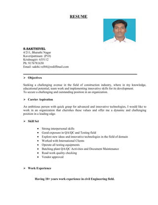 RESUME
S.SAKTHIVEL
4/211, Bharathi Nagar
Kaveripattinam (P.O)
Krishnagiri- 635112
Ph: 9176781630
Email: sakthi.vel84@rediffmail.com
 Objectives
Seeking a challenging avenue in the field of construction industry, where in my knowledge,
educational potential, team work and implementing innovative skills for its development.
To secure a challenging and outstanding position in an organization.
 Carrier Aspiration
An ambitious person with quick grasp for advanced and innovative technologies, I would like to
work in an organization that cherishes these values and offer me a dynamic and challenging
position in a leading edge.
 Skill Set
• Strong interpersonal skills
• Good exposure in QA/QC and Testing field
• Explore new ideas and innovative technologies in the field of domain
• Worked with International Clients
• Operate all testing equipments
• Batching plant QA/QC Activities and Document Maintenance
• Road work quality checking
• Vendor approved
 Work Experience
Having 10+ years work experience in civil Engineering field.
 
