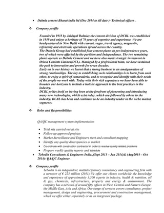 • Dalmia cement Bharat india ltd (Dec 2014 to till date )- Technical officer .
 Company profile
Founded in 1935 by Jaidayal Dalmia; the cement division of DCBL was established
in 1939 and enjoys a heritage of 70 years of expertise and experience. We are
headquartered in New Delhi with cement, sugar, travel agency, magnesite,
refractory and electronic operations spread across the country.
The Dalmia Group had established four cement plants in pre-independence years,
two of which were affected by the partition and Independence. The two remaining
plants operate as Dalmia Cement and we have also made strategic investment in
Orissa Cements Limited(OCL). Managed by a professional team, we have sustained
the path to innovation and growth for seven decades.
Early on in our history we learnt that a strong business is an amalgamation of
strong relationships. The key to establishing such relationships is to learn from each
other, to enjoy a spirit of camaraderie, and to recognize and identify with their needs
of the people we work with. Today with their rich experience we have been able to
broaden our horizons to include a holistic approach to the best practices in the
industry.
DCBL prides itself on having been at the forefront of pioneering and introducing
many new technologies, which exist today, which are followed by others in the
industry. DCBL has been and continues to be an industry leader in the niche market
segments.
.
 Roles and Responsibilities
QA/QC management system implementation
• Trial mix carried out at site
• Follow up approved projects
• Market Surveillance and Engineers meet and consultant mapping
• Identify any quality discrepancies at market
• Co-ordinate with construction contractor in order to resolve quality related problems
• Prepare weekly quality reports and schedule
• Tebodin Consultants & Engineers India.,(Sept 2011 – Jan 2014)& (Aug2014 – Oct
2014)- QA/QC Engineer.
 Company profile
Tebodin is an independent, multidisciplinary consultancy and engineering firm with
a turnover of € 223 million (2011).We offer our clients worldwide the knowledge
and experience of approximately 3,500 experts in industry, health & nutrition, oil
& gas, chemicals, infrastructure, property and energy & environment. The
company has a network of around fifty offices in West, Central and Eastern Europe,
the Middle East, Asia and Africa. Our range of services covers consultancy, project
management, design and engineering, procurement and construction management,
which we offer either separately or as an integrated package.
 