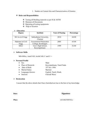 1. Studies on Cement tiles and Characterization of Granites
 Roles and Responsibilities
 Testing all Building materials as per IS & ASTM
 Maintain all Documents
 Operating all testing equipments
 Help to Scientist
 Education
Degree Institute Year of Passing Percentage
B.E in civil Engg Sathyabama University,
Chennai
2010 64.00
Diploma in Civil
Engg.
Government Polytechnic
College, Krishnagiri.
2005 65.88
SSLC Govt. High School,
Kaveripattinam
1999 52.80
 Software Skills
MS-Office, AutoCAD, ArchiCAD, C and C++
 Personal Profile
• Sex Male
• Place of Domicile Kaveripattinam, Tamil Nadu
• Date of Birth 19th
Nov 1984.
• Marital Status Married
• Languages Known English, Tamil, Hindi,
• Interests Chess& Music
 Declaration
I assure that the above details that I have furnished are true to the best of my knowledge.
Date: Signature
Place: (S.SAKTHIVEL)
 