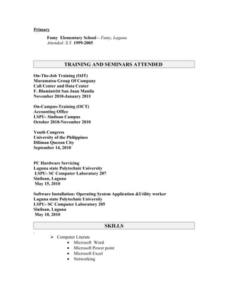 Primary
       Famy Elementary School – Famy, Laguna
       Attended: S.Y. 1999-2005



                TRAINING AND SEMINARS ATTENDED

On-The-Job Training (OJT)
Muramatsu Group Of Company
Call Center and Data Center
F. Blumintritt San Juan Manila
November 2010-January 2011

On-Campus-Training (OCT)
Accounting Office
LSPU- Siniloan Campus
October 2010-November 2010

Youth Congress
University of the Philippines
Diliman Quezon City
September 14, 2010


PC Hardware Servicing
Laguna state Polytechnic University
LSPU- SC Computer Laboratory 207
Siniloan, Laguna
May 15, 2010

Software Installation: Operating System Application &Utility worker
Laguna state Polytechnic University
LSPU- SC Computer Laboratory 205
Siniloan, Laguna
May 10, 2010

                                   SKILLS
.
           Computer Literate
                • Microsoft Word
                • Microsoft Power point
                • Microsoft Excel
                • Networking
 
