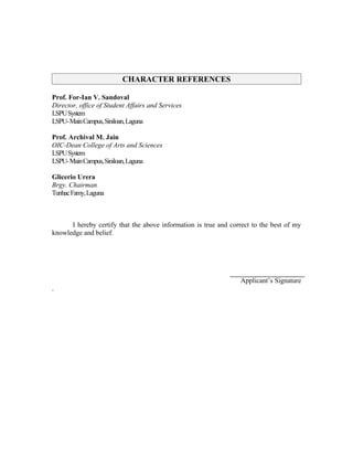 CHARACTER REFERENCES

Prof. For-Ian V. Sandoval
Director, office of Student Affairs and Services
LSPU System
LSPU- Main Campus, Siniloan, Laguna

Prof. Archival M. Jain
OIC-Dean College of Arts and Sciences
LSPU System
LSPU- Main Campus, Siniloan, Laguna

Glicerio Urera
Brgy. Chairman
Tunhac Famy, Laguna



      I hereby certify that the above information is true and correct to the best of my
knowledge and belief.




                                                                 Applicant’s Signature
.
 