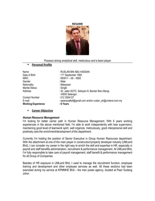 RESUME
Possess strong analytical skill, meticulous and a team player
 Personal Profile
Name : RUSLAN BIN ABU HASSAN
Date of Birth : 11th September 1985
NRIC : 850911 – 06 – 5683
Gender : Male
Nationality : Malaysian
Marital Status : Single
Address : 42, Jalan 8/27C, Seksyen 8, Bandar Baru Bangi,
43650 Selangor.
Contact Number : 012 3564127
E-mail : awanezallief@gmail.com and/or ruslan_ah@umland.com.my
Working Experience : 6 Years
 Career Objective
Human Resource Management
I’m looking for better carrier path in Human Resource Management. With 6 years working
experiences in the above mentioned field, I’m able to work independently with less supervision,
maintaining good level of teamwork spirit, well organize, meticulously, good interpersonal skill and
positively care the enrichment/development of the department.
Currently I’m holding the position of Senior Executive in Group Human Resources department.
With the attachment at one of the main player in construction/property developer industry (UMLand
Bhd), I can consider my career in the right way to enrich the skill and expertise in HR, especially in
payroll and staff benefits administration, recruitment & performance management. At UMLand Bhd,
I’m fully responsible to take care of payroll management, staff benefit & performance management
for all Group of Companies.
Besides of HR exposure in UMLand Bhd, I used to manage the recruitment function, employee
training and development and other employee services as well. All these sections had been
exercised during my service at KPMMHE Bhd – the man power agency, located at Pasir Gudang
Johor.
 