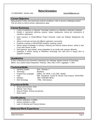 Rahul Srivastava Page 1
Rahul Srivastava
+91-9830434830, Kolkata, India rahulsri268@gmail.com
CareerObjective
Being proactive to learn and continuously strive for excellence, I wish to secure a challenging position
That will utilize my skills to achieve organizational goals.
CareerSummary
 2 years of experience in Cognizant Technology Solutions as a Mainframe Application Developer.
 Involved in requirement gathering, analysis, design, development, testing and maintenance of
mainframe applications.
 Good exposure to Onsite-Offshore Project Execution model and Software Development Life
Cycle.
 Ability to multi task and work with different application concurrently.
 Expertise in working on MVS/OS390 mainframe operating system.
 Gained relevant Knowledge on working in Banking and financial services domain, willing to work
in any other domain as well.
 Well organized, goal oriented, strong adaptability & can handle work pressure efficiently.
 Undergone 4 months training on Mainframe Technology from April 2014 to August 2014 at
Cognizant Academy.
Academics
B.Tech in Mechanical and Automation Engineering from Maharaja Agrasen Institute of Technology
(MAIT), Guru Gobind Singh Indraprastha University, Delhi, India in 2013, Aggregate: 71.26%
TechnicalSkills
 Operating System Z/Os , Windows 7
 Technology Mainframe
 Programming Languages COBOL, Pl/I, REXX, C,JCL,CICS, MySQL
 Tools RDZ ,Changeman, Control M, File-Aid, Fault Analyzer ,SPUFI,IFMS
 Database DB2, VSAM,IMS DB/DC
 Web Technology HTML, Web Services
FunctionalSkills
 Strong Communication Skills
 Effective Team Player
 Good at Problem Solving and planning
 Quick Learner
Certifications
 Internal certification in COBOL.
 Internal certification in DB2.
 Level 0 in Banking and Financial Services.
RelevantWork Experience
 