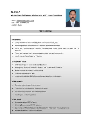 1 of 3
RAJESH.P
Microsoft Certified Systems Administratorwith 7 years of experience
E-mail:- palaturajesh@gmail.com
Mob: - +971 56 844 9235
Location:-Dubai
TECHNICAL SKILLS
SERVER SKILLS
 Completed Microsoft certified System administrator 2003, 2012
 Knowledge about Windows Active Directory Domain environment.
 Install and Configure Active Directory, DHCP,OU, RDP, Group Policy, DNS, VPN,NAT, ICS, FTP,
WDS etc
 Create and manage users, groups, Organizational unit and group policy.
 Install and configure Hyper-v, VMware.
NETWORKING SKILLS:
 Well knowledge on Cisco Routers and switches
 Configuring of routing protocol: - STATIC, RIP, EIGRP, OSPF AND BGP.
 Route summarization and Load balancing
 Extensive knowledge of NAT
 Implementing LAN and WAN connection using switches and routers
DESKTOP SKILLS
 Computer assembling and maintenance.
 Configuring an troubleshooting Desktop and Laptop.
 Troubleshooting hardware and software problems.
 Installing and configuring printers.
OTHER SKILLS
 Knowledge about ERP Software.
 Working Experience with POS systems.
 Experience with Remote support software (Ultra VNC, Team viewer, Logme in).
 KnowledgeaboutCCcamera installation.
 