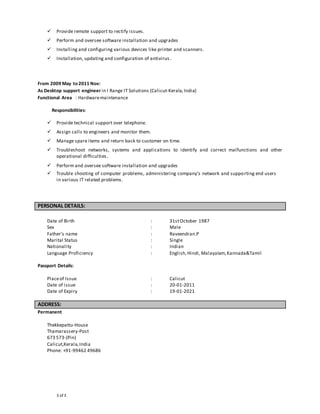 3 of 3
 Provide remote support to rectify issues.
 Perform and oversee software installation and upgrades
 Installing and configuring various devices like printer and scanners.
 Installation, updating and configuration of antivirus.
From 2009 May to 2011 Nov:
As Desktop support engineer in I Range IT Solutions (Calicut-Kerala,India)
Functional Area : Hardwaremaintenance
Responsibilities:
 Provide technical support over telephone.
 Assign calls to engineers and monitor them.
 Manage spare items and return back to customer on time.
 Troubleshoot networks, systems and applications to identify and correct malfunctions and other
operational difficulties.
 Perform and oversee software installation and upgrades
 Trouble shooting of computer problems, administering company’s network and supporting end users
in various IT related problems.
PERSONAL DETAILS:
Date of Birth : 31stOctober 1987
Sex : Male
Father’s name : Raveendran.P
Marital Status : Single
Nationality : Indian
Language Proficiency : English,Hindi, Malayalam,Kannada&Tamil
Passport Details:
Placeof Issue : Calicut
Date of issue : 20-01-2011
Date of Expiry : 19-01-2021
ADDRESS:
Permanent
Thekkepattu-House
Thamarassery-Post
673 573-(Pin)
Calicut,Kerala,India
Phone: +91-99462 49686
 