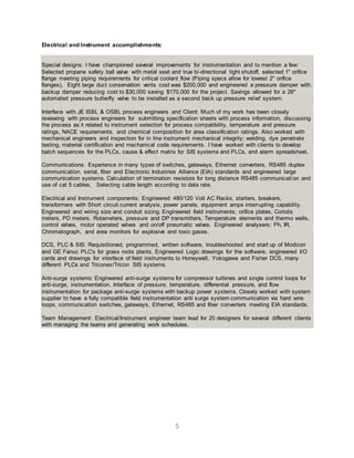 5
Electrical and Instrument accomplishments:
Special designs: I have championed several improvements for instrumentation and to mention a few:
Selected propane safety ball valve with metal seat and true bi-directional tight shutoff, selected 1" orifice
flange meeting piping requirements for critical coolant flow (Piping specs allow for lowest 2" orifice
flanges), Eight large duct conservation vents cost was $200,000 and engineered a pressure damper with
backup damper reducing cost to $30,000 saving $170,000 for the project. Savings allowed for a 26"
automated pressure butterfly valve to be installed as a second back up pressure relief system.
Interface with JE ISBL & OSBL process engineers and Client: Much of my work has been closely
reviewing with process engineers for submitting specification sheets with process information, discussing
the process as it related to instrument selection for process compatibility, temperature and pressure
ratings, NACE requirements, and chemical composition for area classification ratings. Also worked with
mechanical engineers and inspection for in line instrument mechanical integrity; welding, dye penetrate
testing, material certification and mechanical code requirements. I have worked with clients to develop
batch sequences for the PLCs, cause & effect matrix for SIS systems and PLCs, and alarm spreadsheet.
Communications: Experience in many types of switches, gateways, Ethernet converters, RS485 duplex
communication, serial, fiber and Electronic Industries Alliance (EIA) standards and engineered large
communication systems. Calculation of termination resistors for long distance RS485 communication and
use of cat 5 cables, Selecting cable length according to data rate.
Electrical and Instrument components: Engineered 480/120 Volt AC Racks, starters, breakers,
transformers with Short circuit current analysis, power panels, equipment amps interrupting capability.
Engineered and wiring size and conduit sizing. Engineered field instruments; orifice plates, Coriolis
meters, PD meters, Rotameters, pressure and DP transmitters, Temperature elements and thermo wells,
control valves, motor operated valves and on/off pneumatic valves. Engineered analysers: Ph, IR,
Chromatograph, and area monitors for explosive and toxic gases.
DCS, PLC & SIS: Requisitioned, programmed, written software, troubleshooted and start up of Modicon
and GE Fanuc PLC's for grass roots plants. Engineered Logic drawings for the software, engineered I/O
cards and drawings for interface of field instruments to Honeywell, Yokogawa and Fisher DCS, many
different PLCs and Triconex/Tricon SIS systems.
Anti-surge systems: Engineered anti-surge systems for compressor turbines and single control loops for
anti-surge, instrumentation. Interface of pressure, temperature, differential pressure, and flow
instrumentation for package anti-surge systems with backup power systems. Closely worked with system
supplier to have a fully compatible field instrumentation anti surge system communication via hard wire
loops, communication switches, gateways, Ethernet, RS485 and fiber converters meeting EIA standards.
Team Management: Electrical/Instrument engineer team lead for 20 designers for several different clients
with managing the teams and generating work schedules.
 