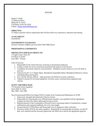 RESUME


Randy E. Smith
12 Morrison Drive
Belleville, IL 62221
Cell Phone: (618) 581-2824
E-Mail: Randy.Smith.PSGI@att.net

OBJECTIVE
To obtain a position with an organization that will best utilize my experiences, education and training.

AVAILABILITY
Immediately

GOVERNMENT CLEARANCE
Security Clearance eligible- previous held (1988-2008) Secret

PROFESSIONAL EXPERIENCE

PROTECTIVE SERVICES GROUP, INC
#1 Eagle Center, Suite 3B
O’Fallon, IL 62269
June 2003 – Present

Chief of Security
   1. Responsible for the initial interview screening of all potential employees.
   2. Conducts initial site surveys and threat assessment/risk analysis of all job sites.
   3. Coordinates all security needs for current jobsites. Schedules security officers to cover all shifts at
        each site.
   4. Instructor for O.C.A.T. Pepper Spray, Monadnock Expandable Baton, Monadnock Defensive Tactics
        and Handcuffing and firearms.
   5. Asst. Facility Security Officer – input personnel into JPAS for security clearances.
   6. Tasked to account for all issued equipment, inventory stock, communication equipment and
        vehicles.

SCOTT AIR FORCE BASE
375 Security Forces Squadron
Scott AFB, IL 62225
May 2000 - July 2008

Non-Commissioned Officer-In-Charge (NCO), Combat Arms Training and Maintenance (CATM)
   1. Supervised, managed and mentored a 9 person section.
   2. Responsible for ensuring that over 2500 personnel annually, were qualified with the appropriate
      weapons for their jobs, before deploying/moving overseas.
   3. Reported directly to the Commander of Security Forces concerning matters of ammunition, weapon
      malfunctions and customer feedbacks, for every class taught.
   4. Ensured that the CATM offices and firing range were in inspection order at all times.
   5. Elected as Safety NCO for the entire squadron. Responsible for ensuring that all injuries, on and off
      duty, were reported and the necessary paperwork was filled out to send to the appropriate agencies.
 