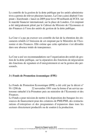 Le contrôle de la gestion de la dette publique par les unités administra-
tives a permis de relever plusieurs lacunes. La Cour a ainsi déploré l'em-
prunt « Eurobonds » lancé en 2009 pour lever 90 milliards de FCFA sur
le marché financier international, sur la place de Londres. Cet emprunt
a été intégralement piloté par le Cabinet du Ministre de l'Economie et
des Finances à l'insu des unités de gestion de la dette publique.
La Cour n'a pas pu exercer son contrôle du fait de la rétention des do-
cuments relatifs à 1'émission de cet emprunt par le Ministère de 1'Eco-
nomie et des Finances. Elle estime que cette opération s'est déroulée
dans une absence totale de transparence.
La Cour a axé ses recommandations sur 1'organisation des unités de ges-
tion de la dette publique, sur la séparation des fonctions de négociation
des fonctions de signature et d'enregistrement et sur la gestion des per-
sonnels.
3-) Fonds de Promotion économique (FPE)
Le Fonds de Promotion Economique (FPE) a été créé par le décret no
91-1298 du 22 novembre 1991 sous la forme d'un service au-
tonome rattaché à la Primature puis au ministère de 1'Economie et des
Finances.
Le Fonds a pour mission de mettre à la disposition des banques les res-
sources de financement pour des créations de PME/PMI, des restructu-
rations d'entreprises et des programmes d'expansion dans tous les
secteurs directement productifs ou de soutien à la production.
Résumé du Rapport public 2012
Cour des Comptes, lot n° 427 Almadies-BP 9097 Dakar-Peytavin.Tel.: 33 859 96 97 Fax: 33 859 90 40- www.courdescomptes.sn
11
 