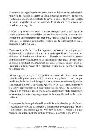 Le contrôle de la gestion du personnel a mis en évidence des irrégularités
relative à la situation d'agents de l'Etat détachés pour servir la Région,
l'utilisation abusive des contrats de travail à durée déterminée (CDD),
la mauvaise qualification des contrats de gardiennage et le reclasse-
mende certains agents.
La Cour a également constaté plusieurs manquements dans l'organisa-
tion et la tenue de la comptabilité des matières notamment, la nomination
irrégulière du comptable des matières, l'inexistence ou la mauvaise
tenue des documents comptables prescrits par la réglementation sur la
comptabilité des matières.
Concernant la vérification des dépenses, la Cour a constaté plusieurs
violations de la règlementation sur les marchés publics et d'autres textes
régissant l'exécution des dépenses : Double couverture d'assurance
pour un même véhicule, primes de prudence payées avant terme et avec
une fausse certification, attribution des aides scolaires sans réunion de
la commission créée à cet effet, paiement d'indemnités de fonction sans
base légale etc..
la Cour a passé au feigne fin la gestion des autres structures déconcen-
trées de la Région comme celle du stade Alboury Ndiaye marquée par
une léthargie de son comité de gestion et le non respect de son règlement
financier, et le Projet d'appui aux Régions (PAR) dont la gestion souffre
d'un suivi approximatif de l'exécution de ses dépenses, de l'absence de
tenue d'une comptabilité autonome de ses opérations et du non respect
du caractère bimestriel des rapports et de la remontée tardive des infor-
mations.
La question de la coopération décentralisée a été abordée par la Cour à
l'occasion du contrôle du système d'information géographique (SIG) à
l'issue duquel il apparait que le Président du Conseil régional n'a pas
respecté les termes de l'avenant au protocole d'accord signé avec la
Résumé du Rapport public 2012
Cour des Comptes, lot n° 427 Almadies-BP 9097 Dakar-Peytavin.Tel.: 33 859 96 97 Fax: 33 859 90 40- www.courdescomptes.sn
17
 