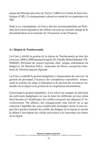 région du Piémont (province de Turin), l'ARD et le Centre de Suivi éco-
logique (CSE). Ce manquement a abouti au retrait de ces partenaires du
SIG.
Suite à ces constatations, la Cour a fait des recommandations au Prési-
dent du Conseil régional et des référés envoyés au ministre chargé de la
décentralisation et au ministre de l'Economie et des Finances.
4.-) Région de Tambacounda
La Cour a vérifié la gestion de la région de Tambacounda au titre des
exercices 2006 à 2008 pendant lesquels M. Cheikh Abdoul Khadre CIS-
SOKHO, Président du conseil régional, était unique ordonnateur du
budget et M. Bassirou TALL, inspecteur du Trésor, exerçait les fonc-
tions de Trésorier-payeur régional.
La Cour a contrôlé la gestion budgétaire, 1'organisation des services, la
gestion du personnel, l'exercice des compétences transférées notam-
ment en matière de santé, d'éducation et de gestion des ressources na-
turelles de la région et la gestion de la coopération décentralisée.
Concernant la gestion budgétaire, il est relevé un manque de précision
des prévisions budgétaires en vue de doter les différents services selon
leurs besoins et l'insuffisance des crédits consacrés aux dépenses d"in-
vestissement. Par ailleurs, des manquements sont relevés en ce qui
concerne l'équilibre des actes modificatifs du budget initial, le non res-
pect du caractère limitatif des crédits des budgets de la région et surtout
le défaut d'inscription des crédits nécessaires à la couverture des dettes
de la région
Résumé du Rapport public 2012
Cour des Comptes, lot n° 427 Almadies-BP 9097 Dakar-Peytavin.Tel.: 33 859 96 97 Fax: 33 859 90 40- www.courdescomptes.sn
18
 