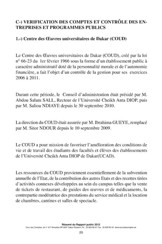 C-) VERIFICATION DES COMPTES ET CONTRÔLE DES EN-
TREPRISES ET PROGRAMMES PUBLICS
1.-) Centre des Œuvres universitaires de Dakar (COUD)
Le Centre des Œuvres universitaires de Dakar (COUD), créé par la loi
n° 66-23 du 1er février 1966 sous la forme d'un établissement public à
caractère administratif doté de la personnalité morale et de l'autonomie
financière, a fait l'objet d'un contrôle de la gestion pour ses exercices
2006 à 2011.
Durant cette période, le Conseil d'administration était présidé par M.
Abdou Salam SALL, Recteur de l'Université Cheikh Anta DIOP, puis
par M. Saliou NDIAYE depuis le 30 septembre 2010.
La direction du COUD était assurée par M. Ibrahima GUEYE, remplacé
par M. Sitor NDOUR depuis le 10 septembre 2009.
Le COUD a pour mission de favoriser 1'amélioration des conditions de
vie et de travail des étudiants des facultés et élèves des établissements
de l'Université Cheikh Anta DIOP de Dakar(UCAD).
Les ressources du COUD proviennent essentiellement de la subvention
annuelle de 1'Etat, de la contribution des autres Etats et des recettes tirées
d'activités connexes développées au sein du campus telles que la vente
de tickets de restaurant, de guides des œuvres et de médicaments, la
contrepartie modératrice des prestations du service médical et la location
de chambres, cantines et salles de spectacle.
Résumé du Rapport public 2012
Cour des Comptes, lot n° 427 Almadies-BP 9097 Dakar-Peytavin.Tel.: 33 859 96 97 Fax: 33 859 90 40- www.courdescomptes.sn
20
 