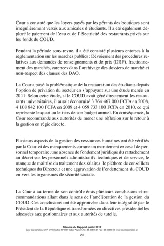 Cour a constaté que les loyers payés par les gérants des boutiques sont
irrégulièrement versés aux amicales d'étudiants. Il a été également dé-
ploré le paiement de l'eau et de l'électricité des restaurants privés sur
les fonds du COUD.
Pendant la période sous-revue, il a été constaté plusieurs entorses à la
règlementation sur les marchés publics : Dévoiement des procédures re-
latives aux demandes de renseignements et de prix (DRP), fractionne-
ment des marchés, carences dans l'archivage des dossiers de marché et
non-respect des clauses des DAO.
La Cour a posé la problématique de la restauration des étudiants depuis
1'option de privation du secteur en s'appuyant sur une étude menée en
2011. Selon cette étude, si le COUD avait géré directement les restau-
rants universitaires, il aurait économisé 3 764 467 000 FCFA en 2008,
4 108 842 100 FCFA en 2009 et 4 059 733 100 FCFA en 2010, ce qui
représente le quart ou le tiers de son budget annuel. En conséquence, la
Cour recommande aux autorités de mener une réflexion sur le retour à
la gestion en régie directe.
Plusieurs aspects de la gestion des ressources humaines ont été vérifiés
par la Cour et des manquements comme un recrutement excessif de per-
sonnel temporaire, une absence de fondement juridique du rattachement
au décret sur les personnels administratifs, techniques et de service, le
manque de maitrise du traitement des salaires, le pléthore de conseillers
techniques du Directeur et une aggravation de l'endettement du COUD
en vers les organismes de sécurité sociale.
La Cour a au terme de son contrôle émis plusieurs conclusions et re-
commandations allant dans le sens de l'amélioration de la gestion du
COUD. Ces conclusions ont été approuvées dans leur intégralité par le
Président de la République et transformées en directives présidentielles
adressées aux gestionnaires et aux autorités de tutelle.
Résumé du Rapport public 2012
Cour des Comptes, lot n° 427 Almadies-BP 9097 Dakar-Peytavin.Tel.: 33 859 96 97 Fax: 33 859 90 40- www.courdescomptes.sn
22
 