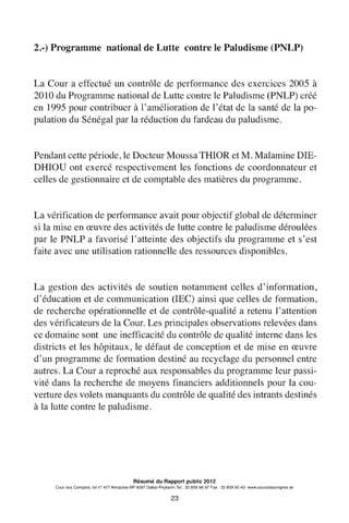2.-) Programme national de Lutte contre le Paludisme (PNLP)
La Cour a effectué un contrôle de performance des exercices 2005 à
2010 du Programme national de Lutte contre le Paludisme (PNLP) créé
en 1995 pour contribuer à 1'amélioration de 1'état de la santé de la po-
pulation du Sénégal par la réduction du fardeau du paludisme.
Pendant cette période, le Docteur Moussa THIOR et M. Malamine DIE-
DHIOU ont exercé respectivement les fonctions de coordonnateur et
celles de gestionnaire et de comptable des matières du programme.
La vérification de performance avait pour objectif global de déterminer
si la mise en œuvre des activités de lutte contre le paludisme déroulées
par le PNLP a favorisé 1'atteinte des objectifs du programme et s'est
faite avec une utilisation rationnelle des ressources disponibles.
La gestion des activités de soutien notamment celles d'information,
d'éducation et de communication (IEC) ainsi que celles de formation,
de recherche opérationnelle et de contrôle-qualité a retenu 1'attention
des vérificateurs de la Cour. Les principales observations relevées dans
ce domaine sont une inefficacité du contrôle de qualité interne dans les
districts et les hôpitaux, le défaut de conception et de mise en œuvre
d'un programme de formation destiné au recyclage du personnel entre
autres. La Cour a reproché aux responsables du programme leur passi-
vité dans la recherche de moyens financiers additionnels pour la cou-
verture des volets manquants du contrôle de qualité des intrants destinés
à la lutte contre le paludisme.
Résumé du Rapport public 2012
Cour des Comptes, lot n° 427 Almadies-BP 9097 Dakar-Peytavin.Tel.: 33 859 96 97 Fax: 33 859 90 40- www.courdescomptes.sn
23
 