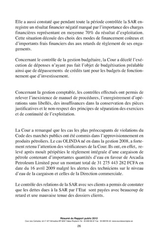 Elle a aussi constaté que pendant toute la période contrôlée la SAR en-
registre un résultat financier négatif marqué par l'importance des charges
financières représentant en moyenne 70% du résultat d'exploitation.
Cette situation découle des choix des modes de financement coûteux et
d'importants frais financiers dus aux retards de règlement de ses enga-
gements.
Concernant le contrôle de la gestion budgétaire, la Cour a décelé l'exé-
cution de dépenses n'ayant pas fait l'objet de budgétisation préalable
ainsi que de dépassements de crédits tant pour les budgets de fonction-
nement que d'investissement.
Concernant la gestion comptable, les contrôles effectués ont permis de
relever l'inexistence de manuel de procédures, l'enregistrement d'opé-
rations sans libellés, des insuffisances dans la conservation des pièces
justificatives et le non-respect des principes de séparation des exercices
et de continuité de l'exploitation.
La Cour a remarqué que les cas les plus préoccupants de violations du
Code des marchés publics ont été commis dans 1'approvisionnement en
produits pétroliers. Le cas OLINDA né en dans la gestion 2008, a forte-
ment retenu l'attention des vérificateurs de la Cour. Ils ont, en effet, re-
levé après moult péripéties le règlement intégrale d'une cargaison de
pétrole contenant d'importantes quantités d'eau en faveur de Arcadia
Petroleum Limited pour un montant total de 31 275 443 282 FCFA en
date du 16 avril 2009 malgré les alertes des techniciens sur le niveau
d'eau de la cargaison et celles de la Direction commerciale.
Le contrôle des relations de la SAR avec ses clients a permis de constater
que les dettes dues à la SAR par l'Etat sont payées avec beaucoup de
retard et une mauvaise tenue des dossiers clients.
Résumé du Rapport public 2012
Cour des Comptes, lot n° 427 Almadies-BP 9097 Dakar-Peytavin.Tel.: 33 859 96 97 Fax: 33 859 90 40- www.courdescomptes.sn
26
 