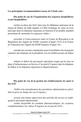 Les principales recommandations issues de l'étude sont:
•Du point de vue de l'organisation des urgences hospitalières
et pré-hospitalières
-mettre en place desSAU dans tous les Hôpitaux nationaux de la
région de Dakar, de taille adaptée à l'offre technique de soins en aval,
ainsi que dans les hôpitaux régionaux en fonction d'un modèle standard
permettant de surmonter les urgences vitales ;
-procéder à l'interconnexion entre le Centre de Réception et de
Régulation des Appels du SAMU (numéro d'appel 1515) et le Centre
de Traitement des Appels du GNSP (numéro d'appel18);
-prendre des mesures imminentes pour la facilitation des transports
sanitaires des hôpitaux de la périphérie vers les établissements de Dakar
-réduire le déficit de personnels spécialisés requis par la mise en
place d'infrastructures en Service d'Accueil d'Urgence dans les hôpitaux
de Dakar et les hôpitaux régionaux et départementaux.
•Du point de vue de la gestion des établissements de santé et
desSAU
-Veiller à la rationalisation des procédures administratives précé-
dant la prise en charge des cas d'urgence ;
-assurer une bonne supervision des activités du service en impli-
quant le personnel administratif ;
-rendre disponible les produits pharmaceutiques, les examens
complémentaires, les valises d'urgence au niveau desSAU;
Résumé du Rapport public 2012
Cour des Comptes, lot n° 427 Almadies-BP 9097 Dakar-Peytavin.Tel.: 33 859 96 97 Fax: 33 859 90 40- www.courdescomptes.sn
29
 