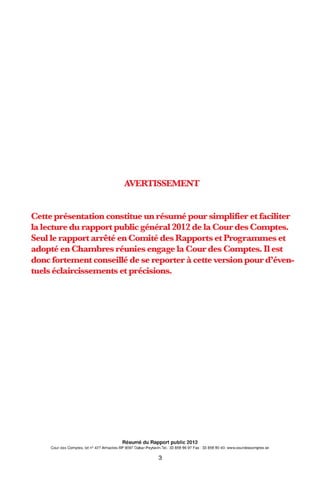 AVERTISSEMENT
Cette présentation constitue un réswné pour sitnpli:fier et faciliter
lalecture du rapport public généra12012 de la Cour des Comptes.
Seul le rapport arrêté en Comité des Rapports et Progranunes et
adopté en Chatnbres réunies engage la Cour des Comptes. D est
donc fortement conseillé de se reporter à cette version pour d'éven-
tuels éclaircissements et précisions.
Résumé du Rapport public 2012
Cour des Comptes, lot n° 427 Almadies-BP 9097 Dakar-Peytavin.Tel.: 33 859 96 97 Fax: 33 859 90 40- www.courdescomptes.sn
3
 