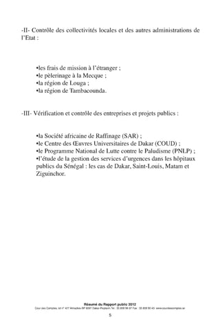 -II- Contrôle des collectivités locales et des autres administrations de
l'Etat:
•les frais de mission à l'étranger;
•le pèlerinage à la Mecque ;
•la région de Louga;
•la région de Tambacounda.
-III- Vérification et contrôle des entreprises et projets publics :
•la Société africaine de Raffinage (SAR) ;
•le Centre des Œuvres Universitaires de Dakar (COUD) ;
•le Programme National de Lutte contre le Paludisme (PNLP);
•l'étude de la gestion des services d'urgences dans les hôpitaux
publics du Sénégal: les cas de Dakar, Saint-Louis, Matam et
Ziguinchor.
Résumé du Rapport public 2012
Cour des Comptes, lot n° 427 Almadies-BP 9097 Dakar-Peytavin.Tel.: 33 859 96 97 Fax: 33 859 90 40- www.courdescomptes.sn
5
 