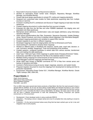  Responsible for Business Analysis and Requirements Collection.
 Worked on Informatica Power Center tools- Designer, Repository Manager, Workflow
Manager, and Workflow Monitor.
 Parsed high-level design specification to simple ETL coding and mapping standards.
 Designed and customized data models for Data warehouse supporting data from multiple
sources on real time
 Involved in building the ETL architecture and Source to Target mapping to load data into Data
warehouse.
 Created mapping documents to outline data flow from sources to targets.
 Extracted the data from the flat files and other RDBMS databases into staging area and
populated onto Data warehouse.
 Maintained stored definitions, transformation rules and targets definitions using Informatica
repository Manager.
 Used various transformations like Filter, Expression, Sequence Generator, Update Strategy,
Joiner, Stored Procedure, and Union to develop robust mappings in the Informatica Designer.
 Developed mapping parameters and variables to support SQL override.
 Created mapplets to use them in different mappings.
 Developed mappings to load into staging tables and then to Dimensions and Facts.
 Used existing ETL standards to develop these mappings.
 Worked on different tasks in Workflows like sessions, events raise, event wait, decision, e-
mail, command, worklets, Assignment, Timer and scheduling of the workflow.
 Created sessions, configured workflows to extract data from various sources, transformed
data, and loading into data warehouse.
 Used Type 1 SCD and Type 2 SCD mappings to update slowly Changing Dimension Tables.
 Extensively used DB2 to load data from flat files to the database tables in Oracle.
 Modified existing mappings for enhancements of new business requirements.
 Used Debugger to test the mappings and fixed the bugs.
 Wrote UNIX shell Scripts & PMCMD commands for FTP of files from remote server and
backup of repository and folder.
 Involved in Performance tuning at source, target, mappings, sessions, and system levels.
 Prepared migration document to move the mappings from development to testing and then to
production repositories.
 Environment: Informatica Power Center 8.6.1, Workflow Manager, Workflow Monitor, Oracle
10g/9i, Autosys, DB2, UNIX AIX,
Project Details: 3
Client: Zurich Germany
ZDW (Zurich Data warehouse)
Senior Software Engineer
Feb 2008 – Jan 2012
Prior to ZDW, there were several stand alone products or Data Marts. But then the need aroused to have a
general DW for ZURICH. As of now we have plenty of Data Marts and General Insurance is one of them
which have been recently moved into production. In this Data is loaded on a daily basis into this from various
branches and in turn it provides the data to various Data Marts. As always, the same case is here as well
and we have 4 different environments to work like Development, Testing, Production and special
environment i.e. FIX environment:
 Development - Every developer works in using a particular DEB ID.
 Integration – The testing is done in deeper sense and once it’s complete then only anything is moved to
Production.
 Production – It’s the real environment where every thing that has been worked upon so far in dev and
integration has to work properly.
 