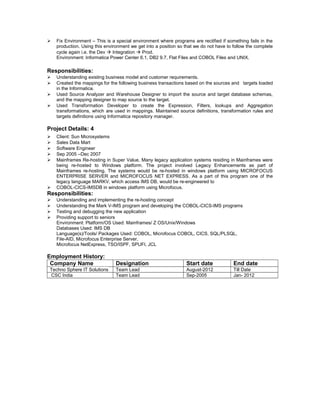  Fix Environment – This is a special environment where programs are rectified if something fails in the
production. Using this environment we get into a position so that we do not have to follow the complete
cycle again i.e. the Dev  Integration  Prod.
Environment: Informatica Power Center 6.1, DB2 9.7, Flat Files and COBOL Files and UNIX.
Responsibilities:
 Understanding existing business model and customer requirements.
 Created the mappings for the following business transactions based on the sources and targets loaded
in the Informatica.
 Used Source Analyzer and Warehouse Designer to import the source and target database schemas,
and the mapping designer to map source to the target.
 Used Transformation Developer to create the Expression, Filters, lookups and Aggregation
transformations, which are used in mappings. Maintained source definitions, transformation rules and
targets definitions using Informatica repository manager.
Project Details: 4
 Client: Sun Microsystems
 Sales Data Mart
 Software Engineer
 Sep 2005 –Dec 2007
 Mainframes Re-hosting in Super Value, Many legacy application systems residing in Mainframes were
being re-hosted to Windows platform. The project involved Legacy Enhancements as part of
Mainframes re-hosting. The systems would be re-hosted in windows platform using MICROFOCUS
ENTERPRISE SERVER and MICROFOCUS NET EXPRESS. As a part of this program one of the
legacy language MARKV, which access IMS DB, would be re-engineered to
 COBOL-CICS-IMSDB in windows platform using Microfocus.
Responsibilities:
 Understanding and implementing the re-hosting concept
 Understanding the Mark V-IMS program and developing the COBOL-CICS-IMS programs
 Testing and debugging the new application
 Providing support to seniors
Environment: Platform/OS Used: Mainframes/ Z OS/Unix/Windows
Databases Used: IMS DB
Language(s)/Tools/ Packages Used: COBOL, Microfocus COBOL, CICS, SQL/PLSQL,
File-AID, Microfocus Enterprise Server,
Microfocus NetExpress, TSO/ISPF, SPUFI, JCL
Employment History:
Company Name Designation Start date End date
Techno Sphere IT Solutions Team Lead August-2012 Till Date
CSC India Team Lead Sep-2005 Jan- 2012
 