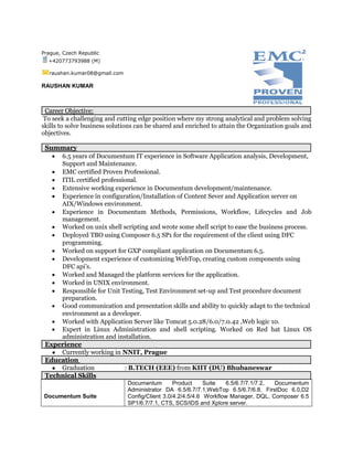 Prague, Czech Republic
+420773793988 (M)
raushan.kumar08@gmail.com
RAUSHAN KUMAR
Career Objective:
To seek a challenging and cutting edge position where my strong analytical and problem solving
skills to solve business solutions can be shared and enriched to attain the Organization goals and
objectives.
Summary
 6.5 years 0f Documentum IT experience in Software Application analysis, Development,
Support and Maintenance.
 EMC certified Proven Professional.
 ITIL certified professional.
 Extensive working experience in Documentum development/maintenance.
 Experience in configuration/Installation of Content Sever and Application server on
AIX/Windows environment.
 Experience in Documentum Methods, Permissions, Workflow, Lifecycles and Job
management.
 Worked on unix shell scripting and wrote some shell script to ease the business process.
 Deployed TBO using Composer 6.5 SP1 for the requirement of the client using DFC
programming.
 Worked on support for GXP compliant application on Documentum 6.5.
 Development experience of customizing WebTop, creating custom components using
DFC api’s.
 Worked and Managed the platform services for the application.
 Worked in UNIX environment.
 Responsible for Unit Testing, Test Environment set-up and Test procedure document
preparation.
 Good communication and presentation skills and ability to quickly adapt to the technical
environment as a developer.
 Worked with Application Server like Tomcat 5.0.28/6.0/7.0.42 ,Web logic 10.
 Expert in Linux Administration and shell scripting. Worked on Red hat Linux OS
administration and installation.
Experience
● Currently working in NNIT, Prague
Education
● Graduation : B.TECH (EEE) from KIIT (DU) Bhubaneswar
Technical Skills
Documentum Suite
Documentum Product Suite 6.5/6.7/7.1/7.2, Documentum
Administrator DA 6.5/6.7/7.1,WebTop 6.5/6.7/6.8, FirstDoc 6.0,D2
Config/Client 3.0/4.2/4.5/4.6 Workflow Manager, DQL, Composer 6.5
SP1/6.7/7.1, CTS, SCS/IDS and Xplore server.
 