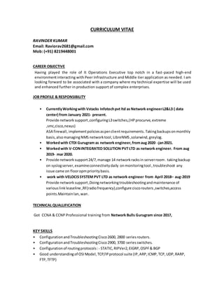 CURRICULUM VITAE
RAVINDER KUMAR
Email: Raviorav2681@gmail.com
Mob: (+91) 8219448001
CAREER OBJECTIVE
Having played the role of It Operations Executive top notch in a fast-paced high-end
environmentinteracting with Peer Infrastructure and Middle tier application as needed. I am
looking forward to be associated with a company where my technical expertise will be used
and enhanced further in production support of complex enterprises.
JOB PROFILE & RESPONSIBILITY
• CurrentlyWorkingwith Vstacks Infotechpvt ltd as Network engineerL2&L3 ( data
center) from January 2021- present.
Provide networksupport,configuringL3switches,(HPprocurve, extreme
,smc,cisco,nexus)
ASA firewall, implementpoliciesasperclientrequirements. Takingbackupsonmonthly
basis,alsomanagingNMS networktool, LibreNMS,solarwind,greylog.
• Workedwith CTDI Gurugram as network engineer,fromaug 2020 -jan2021.
• Workedwith V-CONINTEGRATED SOLUTION PVT LTD as network engineer. From aug
2019- mar 2020.
• Provide networksupport24/7,manage 14 networkracksin serverroom. takingbackup
on syslogserver,examineconnectivitydaily onmonitoringtool ,troubleshoot any
issue came on flooropmprioritybasis.
• work with VELOCISSYSTEM PVT LTD as network engineer from April 2018– aug-2019
Provide networksupport,Doingnetworkingtroubleshootingandmaintenance of
variouslinkleaseline ,RF(radiofrequency),configure ciscorouters,switches,access
points.Maintainlan,wan.
TECHNICAL QUALLIFICATION
Got CCNA & CCNP Professional training from Network Bulls Gurugram since 2017,

KEY SKILLS
• ConfigurationandTroubleshootingCisco2600, 2800 seriesrouters.
• ConfigurationandTroubleshootingCisco2900, 3700 seriesswitches.
• Configurationof routingprotocols:- STATIC,RIPVer2,EIGRP,OSPF& BGP
• Good understandingof OSIModel,TCP/IPprotocol suite (IP,ARP,ICMP,TCP,UDP,RARP,
FTP,TFTP)
 