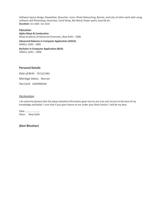Software layout design, Newsletter, Broucher. Icons, Photo Retouching, Banner, and Lots of other work with using
software skill Photoshop, Illustrator, Corel Draw, Ms-Word, Power-point, Excel & etc.
Duration: Oct 2008 - Oct 2010
Education
Alpha Maya & Combustion
Maya Academy of Advanced Cinematic, New Delhi - 2006
Advanced Diploma in Computer Application (ADCA)
IGNOU, Delhi - 2005
Bachelor in Computer Application (BCA)
IGNOU, Delhi – 2006
Personal Details
Date of Birth: 07/12/1981
Marriage Status: Married
Pan Card: AZNPB9034D
Declaration
I do solemnly declare that the above detailed information given by me are true and correct to the best of my
knowledge and belief. I sure that if you give chance to me under your Kind Control. I will do my best.
Date: …………………..
Place: New Delhi
(Ravi Bhushan)
 
