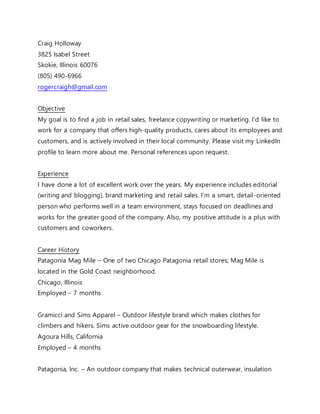 Craig Holloway
3825 Isabel Street
Skokie, Illinois 60076
(805) 490-6966
rogercraigh@gmail.com
Objective
My goal is to find a job in retail sales, freelance copywriting or marketing. I’d like to
work for a company that offers high-quality products, cares about its employees and
customers, and is actively involved in their local community. Please visit my LinkedIn
profile to learn more about me. Personal references upon request.
Experience
I have done a lot of excellent work over the years. My experience includes editorial
(writing and blogging), brand marketing and retail sales. I’m a smart, detail-oriented
person who performs well in a team environment, stays focused on deadlines and
works for the greater good of the company. Also, my positive attitude is a plus with
customers and coworkers.
Career History
Patagonia Mag Mile – One of two Chicago Patagonia retail stores; Mag Mile is
located in the Gold Coast neighborhood.
Chicago, Illinois
Employed – 7 months
Gramicci and Sims Apparel – Outdoor lifestyle brand which makes clothes for
climbers and hikers. Sims active outdoor gear for the snowboarding lifestyle.
Agoura Hills, California
Employed – 4 months
Patagonia, Inc. – An outdoor company that makes technical outerwear, insulation
 