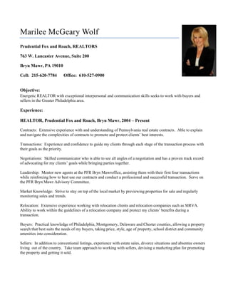 5514975-6667500Marilee McGeary Wolf<br />Prudential Fox and Roach, REALTORS<br />763 W. Lancaster Avenue, Suite 200<br />Bryn Mawr, PA 19010<br />Cell:  215-620-7784      Office:  610-527-0900<br />Objective:<br />Energetic REALTOR with exceptional interpersonal and communication skills seeks to work with buyers and sellers in the Greater Philadelphia area.  <br />Experience:<br />REALTOR, Prudential Fox and Roach, Bryn Mawr, 2004 – Present<br />Contracts:  Extensive experience with and understanding of Pennsylvania real estate contracts.  Able to explain and navigate the complexities of contracts to promote and protect clients’ best interests.  <br />Transactions:  Experience and confidence to guide my clients through each stage of the transaction process with their goals as the priority.<br />Negotiations:  Skilled communicator who is able to see all angles of a negotiation and has a proven track record of advocating for my clients’ goals while bringing parties together.  <br />Leadership:  Mentor new agents at the PFR Bryn Mawr office, assisting them with their first four transactions while reinforcing how to best use our contracts and conduct a professional and successful transaction.  Serve on the PFR Bryn Mawr Advisory Committee.  <br />Market Knowledge:  Strive to stay on top of the local market by previewing properties for sale and regularly monitoring sales and trends.  <br />Relocation:  Extensive experience working with relocation clients and relocation companies such as SIRVA.  Ability to work within the guidelines of a relocation company and protect my clients’ benefits during a transaction.  <br />Buyers:  Practical knowledge of Philadelphia, Montgomery, Delaware and Chester counties, allowing a property search that best suits the needs of my buyers, taking price, style, age of property, school district and community amenities into consideration.  <br />Sellers:  In addition to conventional listings, experience with estate sales, divorce situations and absentee owners living  out of the country.  Take team approach to working with sellers, devising a marketing plan for promoting the property and getting it sold.  <br />The Franklin Institute Science Museum, 1984 – 1994<br />Positions held:  Group Sales Coordinator, Manager of Audience Development, and Assistant Director of Marketing Services<br />Staff and Department Management:  Managed Group Sales, Admissions, Reservations, Statistics and Research Departments—a combined staff of over 60 individuals.  Held leadership role in transitioning staff through period of major organizational transition.  Planned and managed staff and expense budgets for these Departments as well as the Museum’s advertising dollars.  <br />Customer Service:  Spearheaded customer services training for Marketing and frontline staff.  Wrote customer services handbook for use by Museum’s frontline departments.  Published monthly newsletter to reinforce standards.  Devised Train-the-Trainer program.  <br />Advertising:  Point person for advertising agency relationship, communication and overseeing Museum’s creative development and campaign needs.  <br />Promotions and Programs:  Maximized marketing and advertising dollars by developing mutually beneficial relationships with media and business outlets through innovative promotional tie-ins.  Coordinated all aspects of special programming to attract targeted audiences.  <br />Events:  Planned and managed all logistical details of special events designed to increase Museum attendance and awareness.  Worked with outside vendors and internal Museum departments to assure a smooth, successful event run on budget.  <br />Publication Production and Mailings:  Wrote and edited copy for Museum collateral and print ads.  Created production and mailing calendars.  Innovated new strategies for targeted mailings and distribution.<br />Volunteer Work:<br />Please Touch Museum Board of Directors<br />Penn Valley Elementary School Home and School Association President<br />Lower Merion School District Interschool Council Luncheon Chair<br />Francisvale Home from Smaller Animals<br />Main Line Reform Temple BESA and Purim Committees<br />Montgomery Child Advocacy Project Development Committee<br />Education:<br />Shippensburg University of Pennsylvania<br /> <br />Bachelor of Arts, English:  Jesse S. Heiges English Award for outstanding achievement.<br />Master of Arts, English:  Phi Delta Gamma Honors Fraternity, Graduate Assistant to Department Chair.<br />Wharton School of Business, University of Pennsylvania<br />Wharton Business Management certificate program.<br />References Available upon Request.<br />