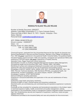 RODOLFO ELIAS TÉLLEZ ROJAS
Number of Identity Document: 29553077
Address: Casa Bella Urnbanitation C-11 Cerro Colorado District
Place and Date of Birth: March 10, 1972 - Cayma - Arequipa - Peru
Status: Married
Personal Email: rodolfotellezrojas@hotmail.com
AFP: PRIMA (563661RTRLA2)
Driver’s License :: H29553077
Class :: A-I
Phones: Fixed +51 (054) 255750
Cell: +51 (054) 998777986
: +51 (054) 959826569
Chemical Engineer, graduated from the Universidad Nacional de San Agustin de Arequipa and
Second Specialization in Security and Risk Prevention. Member of the College of Engineers of
Peru. With 14 years’ experience in Occupational Health: Industrial Safety, Occupational Health,
Industrial Hygiene and Environment. Skills and expertise, managerial and operational HSEQ area
experience in EPCM Projects, 04 years’ experience in Property Security.
Specialist Crane, Rigger Supervisor-critical maneuvers.
Specialization Courses on Auditing Integrated Management Systems Safety Management,
Occupational Health and Environment (ISO 14001, OHSAS 18001, ISO-9000).
Monitoring of surface and underground blasting for excavation work and tunneling bypass
applying the rules and procedures for the use of explosives and tunneling support.
Knowledge of HACCP, HAZOP, NFPA, NIOSH, EPA, DOT, COVENIN, NOM, ISO 19011, SA-
8000, Peruvian Technical standards, HSE Standards (PDVSA), occupational health, risk
assessments, accident investigation, root cause analysis, HAZOP, LOPCYMAT.
Knowledge in systems, STOP, INSTECNOSA
Diamond drilling for sampling (witnesses).
Experience in structural assemblies and supervision in the use and maintenance of heavy
machinery.
Earthworks Large Scale using heavy machinery.
Working at height on head, confined spaces and hazardous substances.
Electrical works, pre commissioning, pre commissioning and operations experience in protocols
for faxing
Eventually as free consultant for companies and transnational corporations in the Andean region
on technical aspects of safety, health, environment and quality management, actively
participating in pre-recertification audits of management systems integrated enabler Prevention in
high- risk, comprehensive security and inspection of equipment, machinery, boats and gear
riggings critical load
Professional committed to the Industrial Safety and care and protection for the environment.
 